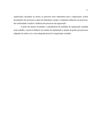 57
organização; decompor ao menos os processos mais importantes para a organização; avaliar
desempenho dos processos a partir de indicadores; propor e implantar melhorias nos processos;
dar continuidade à análise e melhoria dos processos da organização.
A partir dos pontos levantados e entendimento da realidade da organização estudada
neste trabalho, é possível elaborar um modelo de implantação e adoção da gestão por processos
adaptado de modo a ser o mais adequado possível à organização estudada.
 