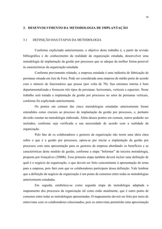 58
3. DESENVOLVIMENTO DA METODOLOGIA DE IMPLANTAÇÃO
3.1 DEFINIÇÃO DAS ETAPAS DA METODOLOGIA
Conforme explicitado anteriormente, o objetivo deste trabalho é, a partir da revisão
bibliográfica e do conhecimento da realidade da organização estudada, desenvolver uma
metodologia de implantação da gestão por processos que se adeque da melhor forma possível
às características da organização estudada.
Conforme previamente relatado, a empresa estudada é uma indústria de fabricação de
persianas situada em Juiz de Fora. Pode ser considerada uma empresa de médio porte de acordo
com o número de funcionários que possui (por volta de 70). Sua estrutura interna é bem
departamentalizada e fornecem três tipos de persianas: horizontais, verticais e especiais. Neste
trabalho será tratada a implantação da gestão por processos no setor de persianas verticais,
conforme foi explicitado anteriormente.
Os pontos em comum das cinco metodologias estudadas anteriormente foram
entendidos como cruciais ao processo de implantação da gestão por processos, e, portanto
deverão constar na metodologia elaborada. Além desses pontos em comum, outros poderão ser
incluídos, conforme seja verificada a sua necessidade de acordo com a realidade da
organização.
Pelo fato de os colaboradores e gestores da organização não terem uma ideia clara
sobre o que é a gestão por processos, optou-se por iniciar a implantação da gestão por
processos com uma apresentação para os gestores da empresa abordando os benefícios e as
características deste modelo de gestão, conforme a etapa “Informar” da terceira metodologia,
proposta por Gonçalves (2000b). Essa primeira etapa também deverá incluir uma definição de
qual é o negócio da organização, o que deverá ser feito concomitante à apresentação do tema
para a empresa, pois fará com que os colaboradores participem dessa definição. Vale lembrar
que a definição do negócio da organização é um ponto de consenso entre todas as metodologias
anteriormente estudadas.
Em seguida, estabelece-se como segunda etapa da metodologia adaptada o
mapeamento dos processos da organização tal como estão atualmente, que é outro ponto de
consenso entre todas as metodologias apresentadas. O mapeamento deverá ser feito por meio de
entrevistas com os colaboradores relacionados, pois as entrevistas permitirão uma aproximação
 