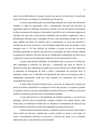 59
maior com os colaboradores da empresa, fazendo com que eles se sintam mais à vontade para
relatar como fazem seu trabalho e as dificuldades que têm para tal.
A terceira etapa definida para esta metodologia adaptada será, a partir das informações
coletadas na etapa de mapeamento, fazer a decomposição funcional dos processos da
organização relativos à fabricação de persianas verticais. Isso será feito através da montagem
do fluxo dos processos da empresa, evidenciando o macrofluxo com os principais subprocessos
realizados por cada setor e posteriormente detalhando suas atividades componentes. Tanto a
decomposição funcional como a montagem do fluxo, nesta metodologia reunidas em uma só
etapa, também são pontos de consenso entre as metodologias, ao passo que permitem o
entendimento de como os processos e suas atividades componentes estão relacionados e como
interagem entre si. No fluxo deverão ser indicados os pontos em que são encontrados
problemas, geralmente na interface entre processos ou atividades, de modo a fornecer subsídio
às propostas de melhorias. Este fluxo deverá ser validado pelos colaboradores, de modo que se
confirme que os processos da organização estejam tal como foi apresentado no fluxo.
A quarta etapa definirá indicadores de desempenho para os processos, de modo que,
após implantadas as melhorias nos processos, a organização seja capaz de observar os
benefícios trazidos pela implantação da gestão por processos. Deverão ser colhidos dados para
os indicadores de desempenho de modo a refletir o desempenho dos processos atuais. É
importante ressaltar que os indicadores de desempenho são ponto de convergência entre as
metodologias apresentadas, sendo que todas ressaltam sua importância para avaliar o
desempenho dos processos.
A quinta etapa irá propor melhorias para os processos da organização, baseados nos
pontos de melhoria identificados na montagem do fluxo dos processos. As melhorias poderão
ser propostas através de diversas metodologias de análise dos processos. Melhorar os processos
também é um ponto de consenso entre as metodologias estudadas.
A sexta etapa deverá ser a de implantação das melhorias propostas, o que deverá ser
planejado, conforme todas as metodologias estudadas ressaltam. Está incluído também, nesta
última etapa, o recolhimento de dados para os indicadores de desempenho, de modo que seja
possível analisar os benefícios trazidos pela implantação da gestão por processos.
A partir da ótica da melhoria contínua, se estabelece como uma sétima e última etapa a
efetiva gestão por processos, estabelecendo o retorno contínuo às quinta e sexta etapas, de
modo a constantemente aperfeiçoar os processos e avaliá-los, de acordo com os resultados
apresentados para os seus indicadores de desempenho.
 