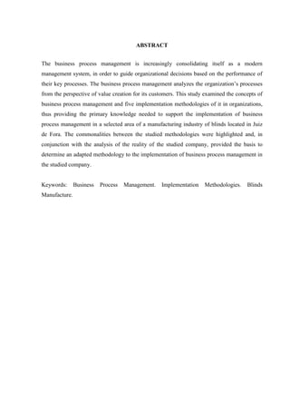 ABSTRACT
The business process management is increasingly consolidating itself as a modern
management system, in order to guide organizational decisions based on the performance of
their key processes. The business process management analyzes the organization’s processes
from the perspective of value creation for its customers. This study examined the concepts of
business process management and five implementation methodologies of it in organizations,
thus providing the primary knowledge needed to support the implementation of business
process management in a selected area of a manufacturing industry of blinds located in Juiz
de Fora. The commonalities between the studied methodologies were highlighted and, in
conjunction with the analysis of the reality of the studied company, provided the basis to
determine an adapted methodology to the implementation of business process management in
the studied company.
Keywords: Business Process Management. Implementation Methodologies. Blinds
Manufacture.
 