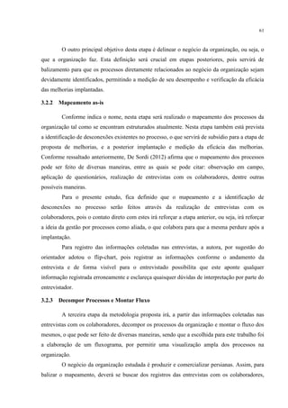 61
O outro principal objetivo desta etapa é delinear o negócio da organização, ou seja, o
que a organização faz. Esta definição será crucial em etapas posteriores, pois servirá de
balizamento para que os processos diretamente relacionados ao negócio da organização sejam
devidamente identificados, permitindo a medição de seu desempenho e verificação da eficácia
das melhorias implantadas.
3.2.2 Mapeamento as-is
Conforme indica o nome, nesta etapa será realizado o mapeamento dos processos da
organização tal como se encontram estruturados atualmente. Nesta etapa também está prevista
a identificação de desconexões existentes no processo, o que servirá de subsídio para a etapa de
proposta de melhorias, e a posterior implantação e medição da eficácia das melhorias.
Conforme ressaltado anteriormente, De Sordi (2012) afirma que o mapeamento dos processos
pode ser feito de diversas maneiras, entre as quais se pode citar: observação em campo,
aplicação de questionários, realização de entrevistas com os colaboradores, dentre outras
possíveis maneiras.
Para o presente estudo, fica definido que o mapeamento e a identificação de
desconexões no processo serão feitos através da realização de entrevistas com os
colaboradores, pois o contato direto com estes irá reforçar a etapa anterior, ou seja, irá reforçar
a ideia da gestão por processos como aliada, o que colabora para que a mesma perdure após a
implantação.
Para registro das informações coletadas nas entrevistas, a autora, por sugestão do
orientador adotou o flip-chart, pois registrar as informações conforme o andamento da
entrevista e de forma visível para o entrevistado possibilita que este aponte qualquer
informação registrada erroneamente e esclareça quaisquer dúvidas de interpretação por parte do
entrevistador.
3.2.3 Decompor Processos e Montar Fluxo
A terceira etapa da metodologia proposta irá, a partir das informações coletadas nas
entrevistas com os colaboradores, decompor os processos da organização e montar o fluxo dos
mesmos, o que pode ser feito de diversas maneiras, sendo que a escolhida para este trabalho foi
a elaboração de um fluxograma, por permitir uma visualização ampla dos processos na
organização.
O negócio da organização estudada é produzir e comercializar persianas. Assim, para
balizar o mapeamento, deverá se buscar dos registros das entrevistas com os colaboradores,
 