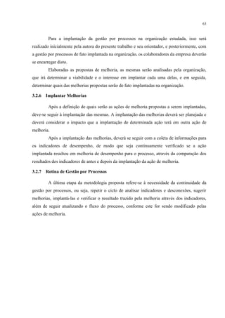 63
Para a implantação da gestão por processos na organização estudada, isso será
realizado inicialmente pela autora do presente trabalho e seu orientador, e posteriormente, com
a gestão por processos de fato implantada na organização, os colaboradores da empresa deverão
se encarregar disto.
Elaboradas as propostas de melhoria, as mesmas serão analisadas pela organização,
que irá determinar a viabilidade e o interesse em implantar cada uma delas, e em seguida,
determinar quais das melhorias propostas serão de fato implantadas na organização.
3.2.6 Implantar Melhorias
Após a definição de quais serão as ações de melhoria propostas a serem implantadas,
deve-se seguir à implantação das mesmas. A implantação das melhorias deverá ser planejada e
deverá considerar o impacto que a implantação de determinada ação terá em outra ação de
melhoria.
Após a implantação das melhorias, deverá se seguir com a coleta de informações para
os indicadores de desempenho, de modo que seja continuamente verificado se a ação
implantada resultou em melhoria de desempenho para o processo, através da comparação dos
resultados dos indicadores de antes e depois da implantação da ação de melhoria.
3.2.7 Rotina de Gestão por Processos
A última etapa da metodologia proposta refere-se à necessidade da continuidade da
gestão por processos, ou seja, repetir o ciclo de analisar indicadores e desconexões, sugerir
melhorias, implantá-las e verificar o resultado trazido pela melhoria através dos indicadores,
além de seguir atualizando o fluxo do processo, conforme este for sendo modificado pelas
ações de melhoria.
 