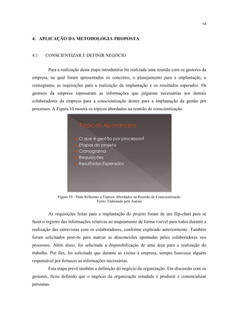 64
4. APLICAÇÃO DA METODOLOGIA PROPOSTA
4.1 CONSCIENTIZAR E DEFINIR NEGÓCIO
Para a realização desta etapa introdutória foi realizada uma reunião com os gestores da
empresa, na qual foram apresentados os conceitos, o planejamento para a implantação, o
cronograma, as requisições para a realização da implantação e os resultados esperados. Os
gestores da empresa repassaram as informações que julgaram necessárias aos demais
colaboradores da empresa para a conscientização destes para a implantação da gestão por
processos. A Figura 10 mostra os tópicos abordados na reunião de conscientização.
Figura 10 - Slide Referente a Tópicos Abordados na Reunião de Conscientização
Fonte: Elaborado pela Autora
As requisições feitas para a implantação do projeto foram de um flip-chart para se
fazer o registro das informações relativas ao mapeamento de forma visível para todos durante a
realização das entrevistas com os colaboradores, conforme explicado anteriormente. Também
foram solicitados post-its para marcar as desconexões apontadas pelos colaboradores nos
processos. Além disso, foi solicitada a disponibilização de uma área para a realização do
trabalho. Por fim, foi solicitado que durante as visitas à empresa, sempre houvesse alguém
responsável por fornecer as informações necessárias.
Esta etapa prevê também a definição do negócio da organização. Em discussão com os
gestores, ficou definido que o negócio da organização estudada é produzir e comercializar
persianas.
 