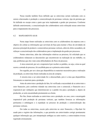 65
Nessa reunião também ficou definido que as entrevistas seriam realizadas com os
setores relacionados à produção e comercialização de persianas verticais, tipo de persiana que
foi definido no escopo como a parte que teria implantada a gestão por processos. Conforme
definido anteriormente, a conscientização dos colaboradores seria reforçada nessas entrevistas
para o mapeamento dos processos.
4.2 MAPEAMENTO AS-IS
Nesta etapa foram realizadas as entrevistas com os colaboradores da empresa com o
objetivo de coletar as informações que serviriam de base para montar o fluxo de atividades do
processo principal de produzir e comercializar persianas verticais, além do efeito secundário, de
reforçar a conscientização dos colaboradores para a implantação da gestão por processos.
Nestas entrevistas, além das informações relativas ao processo, foi solicitado que os
colaboradores relatassem as desconexões que encontravam na realização de seu trabalho, ou
seja, problemas que eles viam como dificultadores do fluxo do processo.
A área comercial, por ser a responsável por receber os pedidos, ou seja, a área na qual
ocorre a entrada do processo, foi escolhida para ser a primeira entrevistada.
Em seguida, por ser a área que disponibiliza os materiais necessários para a realização
da produção, as entrevistas foram realizadas na área de compras.
A terceira área a ser entrevistada foi o almoxarifado, pois é a área que disponibiliza
fisicamente os materiais para a produção.
Antes de entrevistar a produção de fato, foi verificada a necessidade de se entrevistar o
setor financeiro, pois conforme relatado nas entrevistas com o comercial, o financeiro era o
responsável por validações que determinavam se o pedido iria para a produção e, depois de
produzido, se seria encaminhado prontamente ao cliente.
Por fim, foram realizadas as entrevistas com a produção, no caso, com o encarregado
responsável pela produção de persianas verticais, que também forneceu as informações
pertinentes à embalagem e à expedição no processo de produção e comercialização das
persianas verticais.
Em todas as entrevistas, exceto pela entrevista no setor financeiro, o flip-chart foi
usado para o registro das informações, o que permitia aos entrevistados corrigir prontamente
qualquer informação que, por interpretação ambígua ou outro motivo, a entrevistadora tivesse
registrado erroneamente.
 