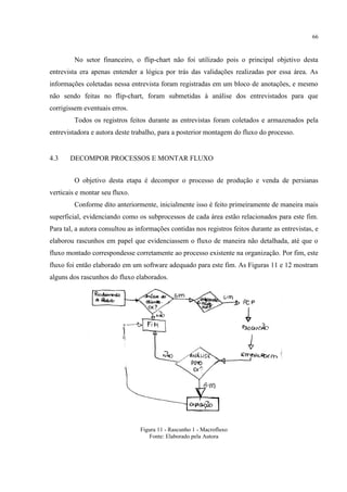 66
No setor financeiro, o flip-chart não foi utilizado pois o principal objetivo desta
entrevista era apenas entender a lógica por trás das validações realizadas por essa área. As
informações coletadas nessa entrevista foram registradas em um bloco de anotações, e mesmo
não sendo feitas no flip-chart, foram submetidas à análise dos entrevistados para que
corrigissem eventuais erros.
Todos os registros feitos durante as entrevistas foram coletados e armazenados pela
entrevistadora e autora deste trabalho, para a posterior montagem do fluxo do processo.
4.3 DECOMPOR PROCESSOS E MONTAR FLUXO
O objetivo desta etapa é decompor o processo de produção e venda de persianas
verticais e montar seu fluxo.
Conforme dito anteriormente, inicialmente isso é feito primeiramente de maneira mais
superficial, evidenciando como os subprocessos de cada área estão relacionados para este fim.
Para tal, a autora consultou as informações contidas nos registros feitos durante as entrevistas, e
elaborou rascunhos em papel que evidenciassem o fluxo de maneira não detalhada, até que o
fluxo montado correspondesse corretamente ao processo existente na organização. Por fim, este
fluxo foi então elaborado em um software adequado para este fim. As Figuras 11 e 12 mostram
alguns dos rascunhos do fluxo elaborados.
Figura 11 - Rascunho 1 - Macrofluxo
Fonte: Elaborado pela Autora
 