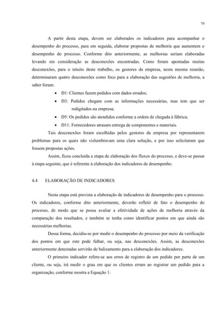 79
A partir desta etapa, devem ser elaborados os indicadores para acompanhar o
desempenho do processo, para em seguida, elaborar propostas de melhoria que aumentem o
desempenho do processo. Conforme dito anteriormente, as melhorias seriam elaboradas
levando em consideração as desconexões encontradas. Como foram apontadas muitas
desconexões, para o intuito deste trabalho, os gestores da empresa, nesta mesma reunião,
determinaram quatro desconexões como foco para a elaboração das sugestões de melhoria, a
saber foram:
 D1: Clientes fazem pedidos com dados errados;
 D3: Pedidos chegam com as informações necessárias, mas tem que ser
redigitados na empresa;
 D5: Os pedidos são atendidos conforme a ordem de chegada à fábrica;
 D11: Fornecedores atrasam entrega de componentes e materiais.
Tais desconexões foram escolhidas pelos gestores da empresa por representarem
problemas para os quais não vislumbravam uma clara solução, e por isso solicitaram que
fossem propostas ações.
Assim, ficou concluída a etapa de elaboração dos fluxos do processo, e deve-se passar
à etapa seguinte, que é referente à elaboração dos indicadores de desempenho.
4.4 ELABORAÇÃO DE INDICADORES
Nesta etapa está prevista a elaboração de indicadores de desempenho para o processo.
Os indicadores, conforme dito anteriormente, deverão refletir de fato o desempenho do
processo, de modo que se possa avaliar a efetividade de ações de melhoria através da
comparação dos resultados, e também se tenha como identificar pontos em que ainda são
necessárias melhorias.
Dessa forma, decidiu-se por medir o desempenho do processo por meio da verificação
dos pontos em que este pode falhar, ou seja, nas desconexões. Assim, as desconexões
anteriormente detectadas servirão de balizamento para a elaboração dos indicadores.
O primeiro indicador refere-se aos erros de registro de um pedido por parte de um
cliente, ou seja, irá medir o grau em que os clientes erram ao registrar um pedido para a
organização, conforme mostra a Equação 1:
 