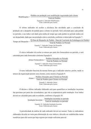 81
odificações
Pedidos em produção com modificação requisitadas pelo cliente
otal de Pedidos
Equação 6 - Indicador Modificações
Fonte: Elaborado pela Autora
O sétimo indicador irá avaliar a eficiência das atividades após a conclusão da
produção até o despacho do pedido para o cliente no período. Será calculado para cada pedido
no período, e seu índice será dado pela média de tempo que cada pedido no período tardou em
ser despachado, dado que sua produção estava concluída, conforme evidenciado na Equação 7:
empo até Despacho
(Data de Despacho do Pedido Data da onclusão da Embalagem do Pedido)
otal de Pedidos no Período
Equação 7 - Indicador Tempo Até Despacho
Fonte: Elaborado pela Autora
O oitavo indicador irá avaliar os atrasos por parte dos fornecedores no período, e será
calculada para cada fornecedor conforme Equação 8:
Atraso ornecedores
Pedidos Atrasados no Período
otal de Pedidos no Período
Equação 8 - Indicador Atraso Fornecedores
Fonte: Elaborado pela Autora
O nono indicador funciona da mesma forma que o indicador anterior, porém, mede os
atrasos da organização perante seus clientes, como mostra a Equação 9:
Atraso
Pedidos Atrasados para lientes no Período
otal de Pedidos para lientes no Período
Equação 9 - Indicador Atraso
Fonte: Elaborado pela Autora
O décimo e último indicador elaborado será para quantificar as instalações incorretas
das persianas por parte dos revendedores, que são os responsáveis pela instalação. Esse índice
deverá ser calculado para cada revendedor, conforme a Equação 10:
Instalação Incorreta
Instalações incorretas no período
otal de instalações no período
Equação 10 - Indicador Instalação Incorreta
Fonte: Elaborado pela Autora
A periodicidade de análise de cada indicador deverá ser mensal. Todos os indicadores
elaborados deverão ter meta para diminuição de seus índices e deverão ser estabelecidas metas
numéricas para eles assim que haja registro por tempo suficiente para tal.
 