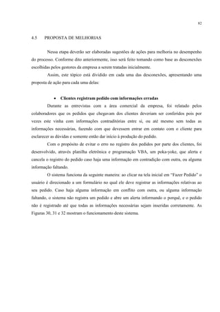 82
4.5 PROPOSTA DE MELHORIAS
Nessa etapa deverão ser elaboradas sugestões de ações para melhoria no desempenho
do processo. Conforme dito anteriormente, isso será feito tomando como base as desconexões
escolhidas pelos gestores da empresa a serem tratadas inicialmente.
Assim, este tópico está dividido em cada uma das desconexões, apresentando uma
proposta de ação para cada uma delas:
 Clientes registram pedido com informações erradas
Durante as entrevistas com a área comercial da empresa, foi relatado pelos
colaboradores que os pedidos que chegavam dos clientes deveriam ser conferidos pois por
vezes este vinha com informações contraditórias entre si, ou até mesmo sem todas as
informações necessárias, fazendo com que devessem entrar em contato com o cliente para
esclarecer as dúvidas e somente então dar início à produção do pedido.
Com o propósito de evitar o erro no registro dos pedidos por parte dos clientes, foi
desenvolvido, através planilha eletrônica e programação VBA, um poka-yoke, que alerta e
cancela o registro do pedido caso haja uma informação em contradição com outra, ou alguma
informação faltando.
O sistema funciona da seguinte maneira: ao clicar na tela inicial em “ azer Pedido” o
usuário é direcionado a um formulário no qual ele deve registrar as informações relativas ao
seu pedido. Caso haja alguma informação em conflito com outra, ou alguma informação
faltando, o sistema não registra um pedido e abre um alerta informando o porquê, e o pedido
não é registrado até que todas as informações necessárias sejam inseridas corretamente. As
Figuras 30, 31 e 32 mostram o funcionamento deste sistema.
 