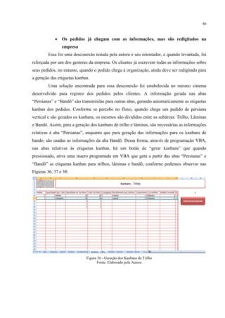 86
 Os pedidos já chegam com as informações, mas são redigitados na
empresa
Essa foi uma desconexão notada pela autora e seu orientador, e quando levantada, foi
reforçada por um dos gestores da empresa. Os clientes já escrevem todas as informações sobre
seus pedidos, no entanto, quando o pedido chega à organização, ainda deve ser redigitado para
a geração das etiquetas kanban.
Uma solução encontrada para essa desconexão foi estabelecida no mesmo sistema
desenvolvido para registro dos pedidos pelos clientes. A informação gerada nas abas
“Persianas” e “Bandô” são transmitidas para outras abas, gerando automaticamente as etiquetas
kanban dos pedidos. Conforme se percebe no fluxo, quando chega um pedido de persiana
vertical e são gerados os kanbans, os mesmos são divididos entre as subáreas: Trilho, Lâminas
e Bandô. Assim, para a geração dos kanbans de trilho e lâminas, são necessárias as informações
relativas à aba “Persianas”, enquanto que para geração das informações para os anbans de
bando, são usadas as informações da aba Bandô. Dessa forma, através de programação VBA,
nas abas relativas às etiquetas anban, há um botão de “gerar anbans” que quando
pressionado, ativa uma macro programada em VBA que gera a partir das abas “Persianas” e
“Bandô” as etiquetas anban para trilhos, lâminas e bandô, conforme podemos observar nas
Figuras 36, 37 e 38:
Figura 36 - Geração dos Kanbans de Trilho
Fonte: Elaborado pela Autora
 