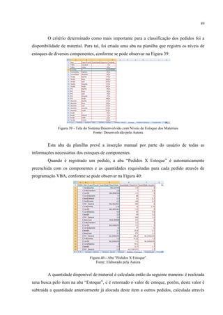 89
O critério determinado como mais importante para a classificação dos pedidos foi a
disponibilidade de material. Para tal, foi criada uma aba na planilha que registra os níveis de
estoques de diversos componentes, conforme se pode observar na Figura 39:
Figura 39 - Tela do Sistema Desenvolvido com Níveis de Estoque dos Materiais
Fonte: Desenvolvido pela Autora
Esta aba da planilha prevê a inserção manual por parte do usuário de todas as
informações necessárias dos estoques de componentes.
Quando é registrado um pedido, a aba “Pedidos Estoque” é automaticamente
preenchida com os componentes e as quantidades requisitadas para cada pedido através de
programação VBA, conforme se pode observar na Figura 40:
Figura 40 - Aba "Pedidos X Estoque"
Fonte: Elaborado pela Autora
A quantidade disponível de material é calculada então da seguinte maneira: é realizada
uma busca pelo item na aba “Estoque”, e é retornado o valor de estoque, porém, deste valor é
subtraída a quantidade anteriormente já alocada deste item a outros pedidos, calculada através
 