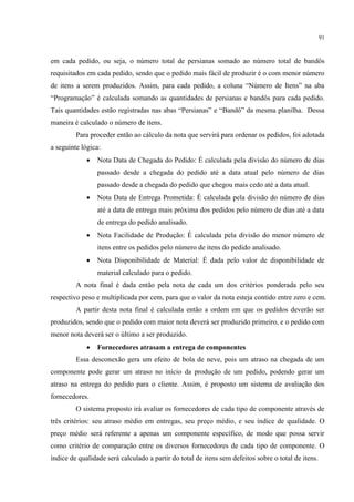 91
em cada pedido, ou seja, o número total de persianas somado ao número total de bandôs
requisitados em cada pedido, sendo que o pedido mais fácil de produzir é o com menor número
de itens a serem produzidos. Assim, para cada pedido, a coluna “N mero de Itens” na aba
“Programação” é calculada somando as quantidades de persianas e bandôs para cada pedido.
ais quantidades estão registradas nas abas “Persianas” e “Bandô” da mesma planilha. Dessa
maneira é calculado o número de itens.
Para proceder então ao cálculo da nota que servirá para ordenar os pedidos, foi adotada
a seguinte lógica:
 Nota Data de Chegada do Pedido: É calculada pela divisão do número de dias
passado desde a chegada do pedido até a data atual pelo número de dias
passado desde a chegada do pedido que chegou mais cedo até a data atual.
 Nota Data de Entrega Prometida: É calculada pela divisão do número de dias
até a data de entrega mais próxima dos pedidos pelo número de dias até a data
de entrega do pedido analisado.
 Nota Facilidade de Produção: É calculada pela divisão do menor número de
itens entre os pedidos pelo número de itens do pedido analisado.
 Nota Disponibilidade de Material: É dada pelo valor de disponibilidade de
material calculado para o pedido.
A nota final é dada então pela nota de cada um dos critérios ponderada pelo seu
respectivo peso e multiplicada por cem, para que o valor da nota esteja contido entre zero e cem.
A partir desta nota final é calculada então a ordem em que os pedidos deverão ser
produzidos, sendo que o pedido com maior nota deverá ser produzido primeiro, e o pedido com
menor nota deverá ser o último a ser produzido.
 Fornecedores atrasam a entrega de componentes
Essa desconexão gera um efeito de bola de neve, pois um atraso na chegada de um
componente pode gerar um atraso no início da produção de um pedido, podendo gerar um
atraso na entrega do pedido para o cliente. Assim, é proposto um sistema de avaliação dos
fornecedores.
O sistema proposto irá avaliar os fornecedores de cada tipo de componente através de
três critérios: seu atraso médio em entregas, seu preço médio, e seu índice de qualidade. O
preço médio será referente a apenas um componente específico, de modo que possa servir
como critério de comparação entre os diversos fornecedores de cada tipo de componente. O
índice de qualidade será calculado a partir do total de itens sem defeitos sobre o total de itens.
 