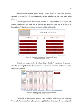 92
Inicialmente os critérios “preço médio”, “atraso médio” e “índice de qualidade”
receberão os pesos 3, 4 e 3, respectivamente, porém, nada impede que estes pesos sejam
alterados.
O sistema proposto foi elaborado em planilhas no Microsoft Office Excel, e para cada
tipo de componente, tem uma aba de inserção de pedidos e uma aba de avaliação de
fornecedores. A aba inicial do sistema proposto é exibida na Figura 42:
Figura 42 - Sistema de Avaliação de Fornecedores Proposto
Fonte: Elaborado pela Autora
licando em um dos botões da coluna “Inserir Pedidos”, o usuário é direcionado a
uma aba em que pode inserir dados relativos a um pedido realizado, conforme podemos
observar na Figura 43:
Figura 43 - Aba Inserção de Dados - Perfis de Alumínio
Fonte: Elaborado pela Autora
Para inserir as informações relativas a um pedido, o usuário seleciona na coluna
“ ornecedor” o nome do fornecedor referente ao pedido feito. A contagem de pedidos é gerada
 