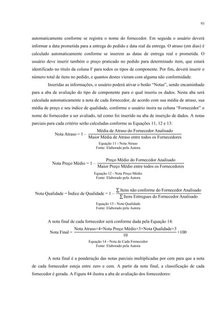93
automaticamente conforme se registra o nome do fornecedor. Em seguida o usuário deverá
informar a data prometida para a entrega do pedido e data real da entrega. O atraso (em dias) é
calculado automaticamente conforme se inserem as datas de entrega real e prometida. O
usuário deve inserir também o preço praticado no pedido para determinado item, que estará
identificado no título da coluna F para todos os tipos de componente. Por fim, deverá inserir o
número total de itens no pedido, e quantos destes vieram com alguma não conformidade.
Inseridas as informações, o usuário poderá ativar o botão “Notas”, sendo encaminhado
para a aba de avaliação do tipo de componente para o qual inseriu os dados. Nesta aba será
calculada automaticamente a nota de cada fornecedor, de acordo com sua média de atraso, sua
média de preço e seu índice de qualidade, conforme o usuário insira na coluna “ ornecedor” o
nome do fornecedor a ser avaliado, tal como foi inserido na aba de inserção de dados. A notas
parciais para cada critério serão calculadas conforme as Equações 11, 12 e 13:
Nota Atraso –
édia de Atraso do ornecedor Analisado
aior édia de Atraso entre todos os ornecedores
Equação 11 - Nota Atraso
Fonte: Elaborado pela Autora
Nota Preço édio –
Preço édio do ornecedor Analisado
aior Preço édio entre todos os ornecedores
Equação 12 - Nota Preço Médio
Fonte: Elaborado pela Autora
Nota Qualidade ndice de Qualidade –
Itens não conforme do ornecedor Analisado
Itens Entregues do ornecedor Analisado
Equação 13 - Nota Qualidade
Fonte: Elaborado pela Autora
A nota final de cada fornecedor será conforme dada pela Equação 14:
Nota inal
Nota Atraso Nota Preço édio Nota Qualidade
0
00
Equação 14 - Nota de Cada Fornecedor
Fonte: Elaborado pela Autora
A nota final é a ponderação das notas parciais multiplicadas por cem para que a nota
de cada fornecedor esteja entre zero e cem. A partir da nota final, a classificação de cada
fornecedor é gerada. A Figura 44 ilustra a aba de avaliação dos fornecedores:
 