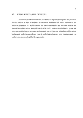 95
4.7 ROTINA DE GESTÃO POR PROCESSOS
Conforme explicado anteriormente, o trabalho de implantação da gestão por processos
foi realizado até a etapa de Proposta de Melhorias. Espera-se que com a implantação das
melhorias propostas, e a verificação de um maior desempenho dos processos através dos
resultados dos indicadores, a organização perceba razões para dar continuidade à gestão por
processos, avaliando seus processos continuamente por meio de seus indicadores, elaborando e
implantando melhorias, gerando um ciclo de melhoria contínua para obter resultados cada vez
melhores no desempenho global da organização.
 