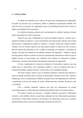 96
5. CONCLUSÕES
O trabalho foi elaborado com o objetivo de gerar uma metodologia para implantação
da gestão por processos que se adequasse melhor à realidade da organização estudada, bem
como dar início ao processo de implantação através da metodologia desenvolvida. Assim, os
objetivos pretendidos foram alcançados.
As melhorias propostas primam pela racionalização do trabalho, buscando eliminar
pontos não geradores de valor no processo.
Espera-se que com a implantação do sistema de pedidos proposto, o tempo entre a
chegada do pedido na empresa e o início da produção seja drasticamente reduzido, pois tornará
desnecessária a redigitação do pedido na empresa e a geração manual das etiquetas kanban.
Também com esse sistema, espera-se que haja grande redução no número de casos em que a
falta de material seja detectada já com o pedido em produção, por implantar a verificação de
estoque e alocação de componentes aos pedidos conforme são registrados. Também se espera
que haja grande redução no número de casos de reprogramação (alteração da ordem em que os
pedidos deverão ser processados), por estabelecer uma maneira de ordenação de pedidos
multicritério, com pesos determinados pelos próprios integrantes da organização.
Já com a implantação do sistema de avaliação dos fornecedores, espera-se que seja
gerada entre os fornecedores uma competição saudável, o que irá colaborar para que os
componentes pedidos cheguem no prazo, a preço justo e com a qualidade esperada.
De forma conjunta, espera-se que as melhorias propostas concorram para diminuir o
atraso na entrega de pedidos para os clientes da organização, tornando-os mais fiéis. Espera-se
também que, com a racionalização do trabalho alcançada através da implantação das melhorias,
a organização vivencie uma redução de custos, colaborando para resultados financeiros cada
vez melhores.
Com o trabalho elaborado, espera-se que haja um estreitamento da relação
universidade empresa, colaborando para realização de trabalhos futuros em moldes similares.
No tocante à gestão por processos, o trabalho realizado acrescentou à bibliografia
existente, e para trabalhos futuros em que haja a aplicação em uma determinada organização,
recomenda-se conhecimento minucioso dos processos da organização, ponto que se mostrou
fundamental para todo o processo de implantação da gestão por processos.
 