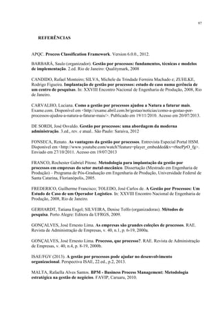 97
REFERÊNCIAS
APQC. Process Classification Framework. Version 6.0.0., 2012.
BARBARÁ, Saulo (organizador). Gestão por processos: fundamentos, técnicas e modelos
de implementação. 2.ed. Rio de Janeiro: Qualitymark, 2008
CANDIDO, Rafael Monteiro; SILVA, Michele da Trindade Ferreira Machado e; ZUHLKE,
Rodrigo Figueira. Implantação de gestão por processos: estudo de caso numa gerência de
um centro de pesquisas. In: XXVIII Encontro Nacional de Engenharia de Produção, 2008, Rio
de Janeiro.
CARVALHO, Luciana. Como a gestão por processos ajudou a Natura a faturar mais.
Exame.com. Disponível em <http://exame.abril.com.br/gestao/noticias/como-a-gestao-por-
processos-ajudou-a-natura-a-faturar-mais/>. Publicado em 19/11/2010. Acesso em 20/07/2013.
DE SORDI, José Osvaldo. Gestão por processos: uma abordagem da moderna
administração. 3.ed., rev. e atual.. São Paulo: Saraiva, 2012
FONSECA, Renato. As vantagens da gestão por processos. Entrevista Especial Portal HSM.
Disponível em <http://www.youtube.com/watch?feature=player_embedded&v=r8nePjrO_fg>.
Enviado em 27/10/2011. Acesso em 19/07/2013
FRANCO, Rochester Gabriel Pitone. Metodologia para implantação da gestão por
processos em empresas do setor metal-mecânico. Dissertação (Mestrado em Engenharia de
Produção) – Programa de Pós-Graduação em Engenharia de Produção, Universidade Federal de
Santa Catarina, Florianópolis, 2005.
FREDERICO, Guilherme Francisco; TOLEDO, José Carlos de. A Gestão por Processos: Um
Estudo de Caso de um Operador Logístico. In: XXVIII Encontro Nacional de Engenharia de
Produção, 2008, Rio de Janeiro.
GERHARDT, Tatiana Engel; SILVEIRA, Denise Tolfo (organizadoras). Métodos de
pesquisa. Porto Alegre: Editora da UFRGS, 2009.
GONÇALVES, José Ernesto Lima. As empresas são grandes coleções de processos. RAE.
Revista de Administração de Empresas, v. 40, n.1, p. 6-19, 2000a.
GONÇALVES, José Ernesto Lima. Processo, que processo?. RAE. Revista de Administração
de Empresas, v. 40, n.4, p. 8-19, 2000b.
ISAE/FGV (2013). A gestão por processos pode ajudar no desenvolvimento
organizacional. Perspectiva ISAE, 22.ed., p.2, 2013.
MALTA, Rafaella Alves Santos. BPM - Business Process Management: Metodologia
estratégica na gestão de negócios. FAVIP, Caruaru, 2010.
 
