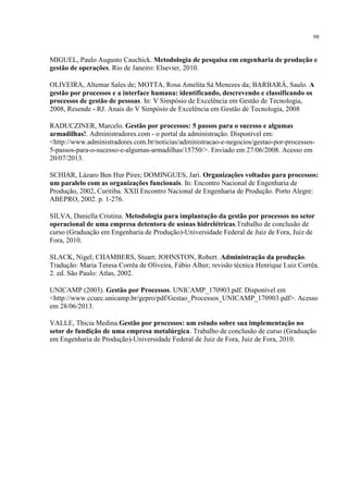 98
MIGUEL, Paulo Augusto Cauchick. Metodologia de pesquisa em engenharia de produção e
gestão de operações. Rio de Janeiro: Elsevier, 2010.
OLIVEIRA, Altemar Sales de; MOTTA, Rosa Amelita Sá Menezes da; BARBARÁ, Saulo. A
gestão por processos e a interface humana: identificando, descrevendo e classificando os
processos de gestão de pessoas. In: V Simpósio de Excelência em Gestão de Tecnologia,
2008, Resende - RJ. Anais do V Simpósio de Excelência em Gestão de Tecnologia, 2008
RADUCZINER, Marcelo. Gestão por processos: 5 passos para o sucesso e algumas
armadilhas!. Administradores.com - o portal da administração. Disponível em:
<http://www.administradores.com.br/noticias/administracao-e-negocios/gestao-por-processos-
5-passos-para-o-sucesso-e-algumas-armadilhas/15750/>. Enviado em 27/06/2008. Acesso em
20/07/2013.
SCHIAR, Lázaro Ben Hur Pires; DOMINGUES, Jari. Organizações voltadas para processos:
um paralelo com as organizações funcionais. In: Encontro Nacional de Engenharia de
Produção, 2002, Curitiba. XXII Encontro Nacional de Engenharia de Produção. Porto Alegre:
ABEPRO, 2002. p. 1-276.
SILVA, Daniella Cristina. Metodologia para implantação da gestão por processos no setor
operacional de uma empresa detentora de usinas hidrelétricas.Trabalho de conclusão de
curso (Graduação em Engenharia de Produção)-Universidade Federal de Juiz de Fora, Juiz de
Fora, 2010.
SLACK, Nigel; CHAMBERS, Stuart; JOHNSTON, Robert. Administração da produção.
Tradução: Maria Teresa Corrêa de Oliveira, Fábio Alher; revisão técnica Henrique Luiz Corrêa.
2. ed. São Paulo: Atlas, 2002.
UNICAMP (2003). Gestão por Processos. UNICAMP_170903.pdf. Disponível em
<http://www.ccuec.unicamp.br/gepro/pdf/Gestao_Processos_UNICAMP_170903.pdf>. Acesso
em 28/06/2013.
VALLE, Thicia Medina.Gestão por processos: um estudo sobre sua implementação no
setor de fundição de uma empresa metalúrgica. Trabalho de conclusão de curso (Graduação
em Engenharia de Produção)-Universidade Federal de Juiz de Fora, Juiz de Fora, 2010.
 