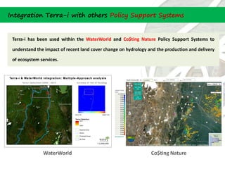 Integration Terra-i with others Policy Support Systems


 Terra-i has been used within the WaterWorld and Co$ting Nature Policy Support Systems to

 understand the impact of recent land cover change on hydrology and the production and delivery

 of ecosystem services.




               WaterWorld                                        Co$ting Nature
 