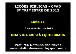 LIÇÕES BÍBLICAS - CPAD
3º TRIMESTRE DE 2013
Lição 11
15 de setembro de 2013
UMA VIDA CRISTÃ EQUILIBRADA
Prof. Ms. Natalino das Neves
www.natalinodasneves.blogspot.com.br
 