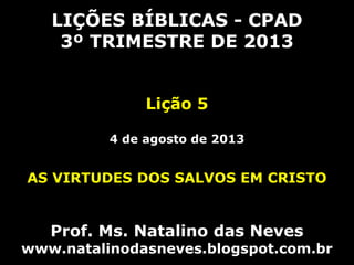 LIÇÕES BÍBLICAS - CPAD
3º TRIMESTRE DE 2013
Lição 5
4 de agosto de 2013
AS VIRTUDES DOS SALVOS EM CRISTO
Prof. Ms. Natalino das Neves
www.natalinodasneves.blogspot.com.br
 
