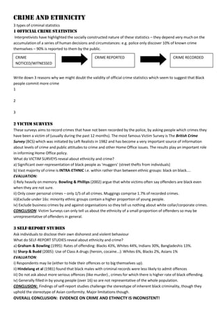 CRIME AND ETHNICITY
3 types of criminal statistics
1 OFFICIAL crime STATISTICS
Interpretivists have highlighted the socially constructed nature of these statistics – they depend very much on the
accumulation of a series of human decisions and circumstances: e.g. police only discover 10% of known crime
themselves – 90% is reported to them by the public.
Write down 3 reasons why we might doubt the validity of official crime statistics which seem to suggest that Black
people commit more crime
1
2
3
2 VICTIM SURVEYS
These surveys aims to record crimes that have not been recorded by the police, by asking people which crimes they
have been a victim of (usually during the past 12 months). The most famous Victim Survey is The British Crime
Survey (BCS) which was initiated by Left Realists in 1982 and has become a very important source of information
about levels of crime and public attitudes to crime and other Home Office issues. The results play an important role
in informing Home Office policy.
What do VICTIM SURVEYS reveal about ethnicity and crime?
a) Significant over-representation of black people as ‘muggers’ (street thefts from individuals)
b) Vast majority of crime is INTRA-ETHNIC i.e. within rather than between ethnic groups: black on black....
EVALUATION:
i) Rely heavily on memory. Bowling & Phillips (2002) argue that white victims often say offenders are black even
when they are not sure.
ii) Only cover personal crimes – only 1/5 of all crimes. Muggings comprise 1.7% of recorded crimes.
iii)Exclude under 16s: minority ethnic groups contain a higher proportion of young people.
iv) Exclude business crimes by and against organisations so they tell us nothing about white collar/corporate crimes.
CONCLUSION: Victim Surveys can only tell us about the ethnicity of a small proportion of offenders so may be
unrepresentative of offenders in general.
3 SELF-REPORT STUDIES
Ask individuals to disclose their own dishonest and violent behaviour
What do SELF-REPORT STUDIES reveal about ethnicity and crime?
a) Graham & Bowling (1995): Rates of offending: Blacks 43%, Whites 44%, Indians 30%, Bangladeshis 13%.
b) Sharp & Budd (2005): Use of Class A drugs (heroin, cocaine...): Whites 6%, Blacks 2%, Asians 1%
EVALUATION:
i) Respondents may lie (either to hide their offences or to big themselves up).
ii) Hindelang et al (1981) found that black males with criminal records were less likely to admit offences
iii) Do not ask about more serious offences (like murder) , crimes for which there is higher rate of black offending.
iv) Generally filled in by young people (over 16) so are not representative of the whole population.
CONCLUSION: Findings of self-report studies challenge the stereotype of inherent black criminality, though they
uphold the stereotype of Asian conformity. Major limitations though.
OVERALL CONCLUSION: EVIDENCE ON CRIME AND ETHNICTY IS INCONISTENT!
CRIME
NOTICED/WITNESSED
CRIME REPORTED CRIME RECORDED
 