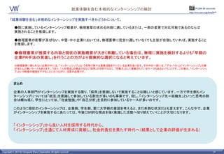 就業体験を含む本格的なインターンシップの検討         PLAIN 60 seconds
                                                                                               http://www.vpw.co.jp/hrm2015/


       「就業体験を含む」本格的なインターンシップを実施すべきかどうかについて。

            ●既に実施しているインターンシップ概要が、倫理憲章の求める内容に適しているまたは、一部の変更で対応可能であるのならば
            実施されることを推奨します。

            ●倫理憲章の影響が及ばない、中堅・中小企業においては、倫理憲章に完全に適していなくても主旨が合致していれば、実施すること
            を推奨します。

            ●倫理憲章が推奨する内容と現状の実施概要が大きく乖離している場合は、無理に実施を検討するよりも「早期の
            企業PR手法の見直し」を行うことの方がより現実的な選択になると考えています。
            ※倫理憲章に縛られない企業の中には、「インターンシップ」という名称で様々な募集活動を行っている企業があります。その中の一部には、「アルバイト」と「インターンシップ」の差
            がほとんど無いケースもあります。つまり、「人材育成」の観点でもなく「採用」の目的でもなく、「労働力」として募集されているケースもあるということです。この事は、「インターンシッ
            プ」という制度の価値を下げることにもつながり、注意する必要があります。



           まとめ

           企業の人事部門がインタンシップを実施する限り、「採用」を意識しないで実施することは難しいと感じています。一方で学生側もインターン
           シップについては「就活」を意識して参加している割合が多いのも事実です。但し、「インタンシップ先＝就職先」といった思考の割合は概ね
           低く、学生にとっては、「社会勉強」や「自己分析」を目的に参加しているケースが多いのです。

           このように現状のインターンシップは、企業側、学生側、更に大学側の意図を考えると、まだ未熟な状況だとも言えます。こんな中で、企業
           がインターンシップを実施するにあたっては、今後CSR的な視点を強く意識した活動へ切り替えていくことが大切になります。


           「インターンシップ」から良い人材を採用する時代から、
           「インターンシップ」を通じて人材育成に貢献し、社会的責任を果たす時代へ（結果として企業の評価が生まれる）




Copyright © 2011 by Viewpoint Ware Corporation All rights reserved.                                                    19
 