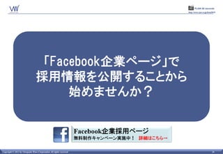 PLAIN 60 seconds
                                                                      http://www.vpw.co.jp/hrm2015/




                                  「Facebook企業ページ」で
                                 採用情報を公開することから
                                      始めませんか？



Copyright © 2011 by Viewpoint Ware Corporation All rights reserved.                           26
 