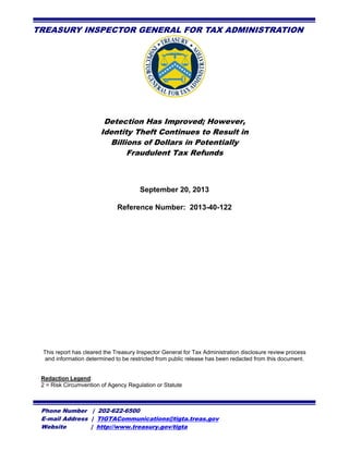 TREASURY INSPECTOR GENERAL FOR TAX ADMINISTRATION

Detection Has Improved; However,
Identity Theft Continues to Result in
Billions of Dollars in Potentially
Fraudulent Tax Refunds

Phone Number | 202-622-6500
E-mail Address | TIGTACommunications@tigta.treas.gov
Website
| http://www.treasury.gov/tigta

 