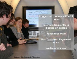 Logged into course within 24
                                               hours

                                        Interacts frequently in
                                          discussion boards

                                           Failed first exam

                                       Hasn’t taken college-level
                                                 math
Source: jisc_infonet @ Flickr.com
                                          No declared major


   Source: jisc_infonet @ Flickr.com          slides @ slideshare.net/JohnWhitmer/
 