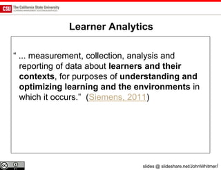 Learner Analytics

“ ... measurement, collection, analysis and
  reporting of data about learners and their
  contexts, for purposes of understanding and
  optimizing learning and the environments in
  which it occurs.” (Siemens, 2011)




                               slides @ slideshare.net/JohnWhitmer/
 