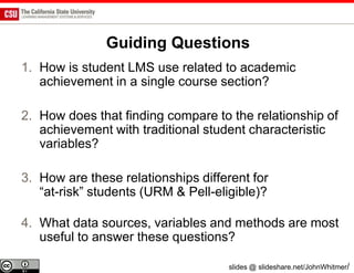 Guiding Questions
1. How is student LMS use related to academic
   achievement in a single course section?

2. How does that finding compare to the relationship of
   achievement with traditional student characteristic
   variables?

3. How are these relationships different for
   “at-risk” students (URM & Pell-eligible)?

4. What data sources, variables and methods are most
   useful to answer these questions?

                                    slides @ slideshare.net/JohnWhitmer/
 