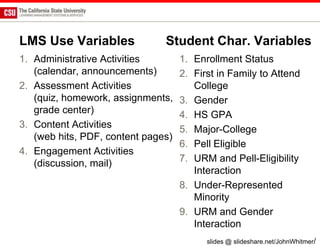 LMS Use Variables              Student Char. Variables
1. Administrative Activities        1. Enrollment Status
   (calendar, announcements)        2. First in Family to Attend
2. Assessment Activities               College
   (quiz, homework, assignments,    3. Gender
   grade center)                    4. HS GPA
3. Content Activities               5. Major-College
   (web hits, PDF, content pages)
                                    6. Pell Eligible
4. Engagement Activities
   (discussion, mail)               7. URM and Pell-Eligibility
                                       Interaction
                                    8. Under-Represented
                                       Minority
                                    9. URM and Gender
                                       Interaction
                                          slides @ slideshare.net/JohnWhitmer/
 