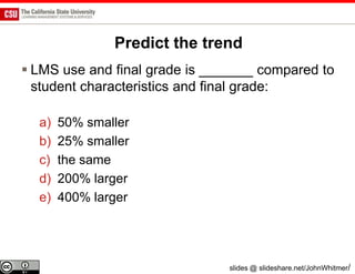 Predict the trend
 LMS use and final grade is _______ compared to
  student characteristics and final grade:

  a)   50% smaller
  b)   25% smaller
  c)   the same
  d)   200% larger
  e)   400% larger




                               slides @ slideshare.net/JohnWhitmer/
 