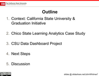 Outline
1. Context: California State University &
   Graduation Initiative

2. Chico State Learning Analytics Case Study

3. CSU Data Dashboard Project

4. Next Steps

5. Discussion

                                  slides @ slideshare.net/JohnWhitmer/
 