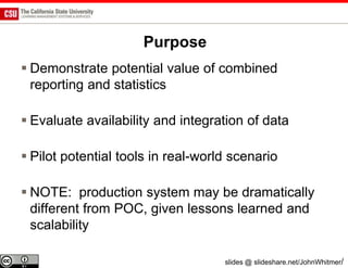 Purpose
 Demonstrate potential value of combined
  reporting and statistics

 Evaluate availability and integration of data

 Pilot potential tools in real-world scenario

 NOTE: production system may be dramatically
  different from POC, given lessons learned and
  scalability

                                    slides @ slideshare.net/JohnWhitmer/
 