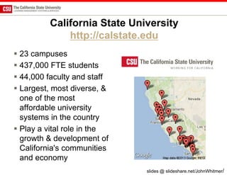 California State University
             http://calstate.edu
 23 campuses
 437,000 FTE students
 44,000 faculty and staff
 Largest, most diverse, &
  one of the most
  affordable university
  systems in the country
 Play a vital role in the
  growth & development of
  California's communities
  and economy
                             slides @ slideshare.net/JohnWhitmer/
 