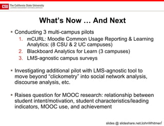 What’s Now … And Next
 Conducting 3 multi-campus pilots
   1. mCURL: Moodle Common Usage Reporting & Learning
      Analytics: (8 CSU & 2 UC campuses)
   2. Blackboard Analytics for Learn (3 campuses)
   3. LMS-agnostic campus surveys

 Investigating additional pilot with LMS-agnostic tool to
  move beyond “clickometry” into social network analysis,
  discourse analysis, etc.

 Raises question for MOOC research: relationship between
  student intent/motivation, student characteristics/leading
  indicators, MOOC use, and achievement

                                        slides @ slideshare.net/JohnWhitmer/
 