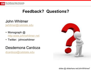 Feedback? Questions?

John Whitmer
jwhitmer@calstate.edu

 Monograph @
  http:www.johnwhitmer.net
 Twitter: johncwhitmer


Desdemona Cardoza
dcardoza@calstate.edu




                             slides @ slideshare.net/JohnWhitmer/
 