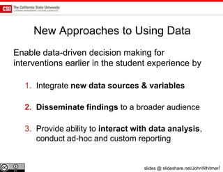 New Approaches to Using Data
Enable data-driven decision making for
interventions earlier in the student experience by

   1. Integrate new data sources & variables

   2. Disseminate findings to a broader audience

   3. Provide ability to interact with data analysis,
      conduct ad-hoc and custom reporting


                                    slides @ slideshare.net/JohnWhitmer/
 