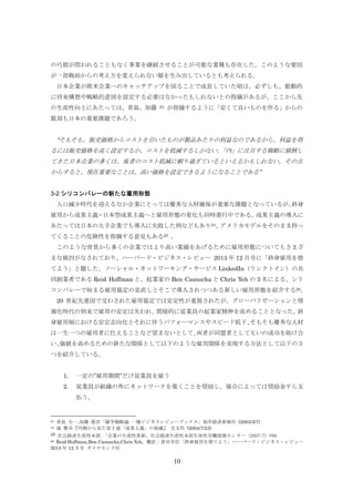 の巧拙が問われることもなく事業を継続させることが可能な業種も存在した。このような要因
が一部戦前からの考え方を変えられない層を生み出しているとも考えられる。
日本企業が欧米企業へのキャッチアップを図ることで成長していた頃は、必ずしも、能動的
に将来構想や戦略的意図を設定する必要はなかったもしれないとの指摘があるが、ここから先
の生産性向上にあたっては、青島、加藤

23

が指摘するように「安くて良いものを作る」からの

脱却も日本の重要課題であろう。

“そもそも、販売価格からコストを引いたものが製品あたりの利益なのであるから、利益を得
るには販売価格を高く設定するか、コストを低減するしかない。
「内」に注目する戦略に傾倒し
てきた日本企業の多くは、後者のコスト低減に頼り過ぎているといえるかもしれない。その点
からすると、現在重要なことは、高い価格を設定できるようになることである”
3-2 シリコンバレーの新たな雇用形態
人口減少時代を迎えるなか企業にとっては優秀な人材確保が重要な課題となっているが、
終身
雇用から成果主義・日本型成果主義へと雇用形態の変化も同時進行中である。
成果主義の導入に
あたっては日本の大手企業でも導入に失敗した例などもあり24、
アメリカモデルをそのまま持っ
てくることの危険性を指摘する意見もある25 。
このような背景から多くの企業ではより高い業績をあげるために雇用形態についてもさまざ
まな検討がなされており、ハーバード・ビジネス・レビュー 2013 年 12 月号に「終身雇用を捨
てよう」と題した、ソーシャル・ネットワーキング・サービス LinkedIn（リンクトイン）の共
同創業者である Reid Hoffman と、起業家の Ben Casnocha と Chris Yeh の 3 名による、シリ
コンバレーで始まる雇用協定の見直しとそこで導入されつつある新しい雇用形態を紹介する26。
20 世紀先進国で交わされた雇用協定では安定性が重視されたが、グローバリゼーションと情
報化時代の到来で雇用の安定は失われ、
間接的に従業員の起業家精神を高めることとなった。
終
身雇用制における安定志向化とそれに伴うパフォーマンスやスピード低下、
そもそも優秀な人材
は一生一つの雇用者に仕えることなど望まないとして、
両者が同盟者として互いの成功を助け合
い、
価値を高めるための新たな関係として以下のような雇用関係を実現する方法として以下の３
つを紹介している。
1.

一定の”雇用期間”だけ従業員を雇う

2.

従業員が組織の外にネットワークを築くことを奨励し、場合によっては奨励金すら支
払う。

23
24

青島 矢一,加藤 俊彦「競争戦略論 一橋ビジネスレビューブックス」東洋経済新報社 (2003/3/7)
城 繁幸『内側から見た富士通「成果主義」の崩壊』 光文社 (2004/7/23)

25 社会経済生産性本部 「企業の生産性革新」社会経済生産性本部生産性労働情報センター (2007/7) P89
26 Reid Hoffman,Ben Casnocha,Chris Yeh, 翻訳：倉田幸信「終身雇用を捨てよう」ハーバード・ビジネス・レビュー
2013 年 12 月号 ダイヤモンド社

10

 
