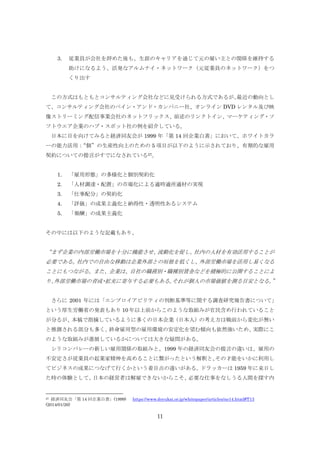 3.

従業員が会社を辞めた後も、生涯のキャリアを通じて元の雇い主との関係を維持する
助けになるよう、活発なアルムナイ・ネットワーク（元従業員のネットワーク）をつ
くり出す

この方式はもともとコンサルティング会社などに見受けられる方式であるが、
最近の動向とし
て、コンサルティング会社のベイン・アンド・カンパニー社、オンライン DVD レンタル及び映
像ストリーミング配信事業会社のネットフリックス、前述のリンクトイン、マーケティング・ソ
フトウエア企業のハブ・スポット社の例を紹介している。
日本に目を向けてみると経済同友会が 1999 年「第 14 回企業白書」において、ホワイトカラ
ーの能力活用：
“個”の生産性向上のための 5 項目が以下のように示されており、有期的な雇用
契約についての提言がすでになされている27。
1.

「雇用形態」の多様化と個別契約化

2.

「人材調達・配置」の市場化による適時適所適材の実現

3.

「仕事配分」の契約化

4.

「評価」の成果主義化と納得性・透明性あるシステム

5.

「報酬」の成果主義化

その中には以下のような記載もあり、

“まず企業の内部労働市場を十分に機能させ、
流動化を促し、
社内の人材を有効活用することが
必要である。
社内での自由な移動は企業外部との垣根を低くし、
外部労働市場を活用し易くなる
ことにもつながる。また、企業は、自社の職務別・職種別賃金などを積極的に公開することによ
り、
外部労働市場の育成 拡充に寄与する必要もある。
・
それが個人の市場価値を測る目安となる。
”
さらに 2001 年には「エンプロイアビリティの判断基準等に関する調査研究報告書について」
という厚生労働省の発表もあり 10 年以上前からこのような取組みが官民含め行われていること
が分るが、本稿で指摘しているように多くの日本企業（日本人）の考え方は戦前から変化が無い
と推測される部分も多く、
終身雇用型の雇用環境の安定化を望む傾向も依然強いため、
実際にこ
のような取組みが進展しているかについては大きな疑問がある。
シリコンバレーの新しい雇用関係の取組みと、1999 年の経済同友会の提言の違いは、雇用の
不安定さが従業員の起業家精神を高めることに繋がったという解釈と、
その才能をいかに利用し
てビジネスの成果につなげて行くかという着目点の違いがある。
ドラッカーは 1959 年に来日し
た時の体験として、
日本の経営者は解雇できないからこそ、
必要な仕事をなしうる人間を探す内

経済同友会「第 14 回企業白書」(1999)
(2014/01/26)
27

https://www.doyukai.or.jp/whitepaper/articles/no14.html#T13

11

 