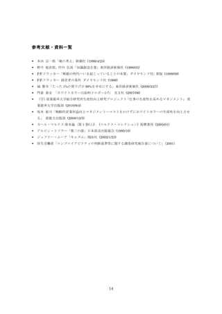 参考文献・資料一覧


本田 宗一郎「俺の考え」新潮社 (1996/4/25)



野中 郁次郎, 竹内 弘高「知識創造企業」東洋経済新報社 (1996/03)



P.F.ドラッカー「断絶の時代―いま起こっていることの本質」ダイヤモンド社; 新版 (1999/09)



P.F.ドラッカー 経営者の条件 ダイヤモンド社 (1966)



城 繁幸「たった 1%の賃下げが 99%を幸せにする」東洋経済新報社 (2009/3/27)



門倉 貴史 「ホワイトカラーは給料ドロボーか?」 光文社 (2007/06)



（学）
産業能率大学総合研究所生産性向上研究プロジェクト
「仕事の生産性を高めるマネジメント」 産
業能率大学出版部 (2010/8/4)



坂本 裕司「戦略的営業利益向上マネジメント―コストをかけずにホワイトカラーの生産性を向上させ
る」 産能大出版部 (2008/12/5)



カール・マルクス:資本論〈第 1 巻(上)〉 (マルクス・コレクション) 筑摩書房 (2005/01)



アルビン・トフラー「第三の波」日本放送出版協会 (1980/10)



ジェフリー・ムーア「キャズム」翔泳社 (2002/1/23)



厚生労働省「エンプロイアビリティの判断基準等に関する調査研究報告書について」
（2001）

14

 