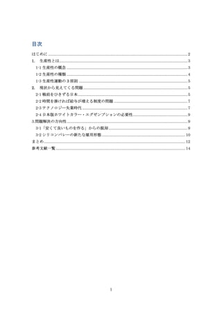 目次
はじめに ............................................................................................................................... 2
1.

生産性とは..................................................................................................................... 3
1-1 生産性の概念 .............................................................................................................. 3
1-2 生産性の種類 .............................................................................................................. 4
1-3 生産性運動の 3 原則 ................................................................................................... 5

2.

現状から見えてくる問題 ............................................................................................... 5
2-1 戦前をひきずる日本 .................................................................................................... 5
2-2 時間を掛ければ給与が増える制度の問題 ................................................................... 7
2-3 テクノロジー失業時代 ................................................................................................ 7
2-4 日本版ホワイトカラー・エグゼンプションの必要性.................................................. 9

3.問題解決の方向性 .............................................................................................................. 9
3-1「安くて良いものを作る」からの脱却 ........................................................................ 9
3-2 シリコンバレーの新たな雇用形態 ............................................................................ 10
まとめ ................................................................................................................................. 12
参考文献一覧 ...................................................................................................................... 14

1

 