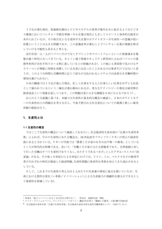 ＩＴ化が進む現在、低価格化傾向とビジネスモデルの変革が数年おきに起きるようなビジネ
ス環境においてベンチャーや既存零細・中小企業は現在にもましてスピードと効率的な経営が
求められているが、その取引先となる役所や大企業のホワイトカラーが生産性への意識が低い
状態ということは大きな問題であり、この意識改革が進むことでベンチャー企業が業績を伸ば
していける可能性も高まると考える。
近年社員一人一人がパソコンだけでなくタブレットやスマートフォンといった情報端末を複
数台扱う時代になってきている。キャノン電子情報セキュリティ研究所によればパソコンの業
務外利用が全社平均で３～４割に達しているとの指摘がある4。この他にも普段街で見かけるサ
ラリーマンが無駄に時間を消費している光景に出会ったことがあるのは筆者だけではないと思
うが、このような時間も労働時間に応じて給与が支払われるシステムでは成果なき労働時間の
増加は避けられない。
日本の職場ではＩＴ化が進んだ現在、忙しく仕事をする人と仕事らしい仕事をせずとも社員
として雇われているという二極化が進む傾向にあるが、更なるテクノロジーの進化は雇用無き
経済成長という現象を起しつつあり、この問題は更に大きな課題を日本に与えるであろう5 。
以上のような認識に基づき、本稿では生産性の基本的な概念の確認と、日本のホワイトカラ
ーの生産性向上の問題点を考えながら、今後予想される社会変化についての推測と新しい雇用
形態の提起を行う。

1. 生産性とは
1-1 生産性の概念
ではここで生産性の概念について確認しておきたい。
社会経済性生産本部の
「企業の生産性革
新」によれば、今日の生産性にあたる概念は、18 世紀前半フランソワ・ケネーの唱えた経済各
説にあるとされている。ケネーの学説では「農業こそが富みを生み出す唯一の源泉」としている
ところが時代的な特徴である。次いで、
「労働こそが富の主たる想像者であり、自然資源に対し
て行った労働はすべて生産的でありうるし、
またそうであるべきだ」
としたアダム・スミスの
「国
富論」がある。その後１９世紀から２０世紀にかけては、リスト、ミル、マルクスなどの経済学
者がそれぞれの時代が提起した経済問題、
生産性問題に体系的な考察を加えてきた流れがあると
している。
そして、これまでの生産性の考え方は 1 人あたりの生産量の増加に重点を置いていたが、生
産における質的な変化
（＝革新／イノベーション）
による生産能力の飛躍的な増大ができるとし
て重要性を指摘している6。

4
5

6

坂巻久「椅子とパソコンをなくせば会社は伸びる！」 祥伝社 (2007/12) P92
エリク・ブリニョルフソン, アンドリュー・マカフィー,翻訳:村井章子「機械との競争」日経 BP 社(2013)
社会経済生産性本部「企業の生産性革新」社会経済生産性本部生産性労働情報センター (2007/7) P1-4

3

 