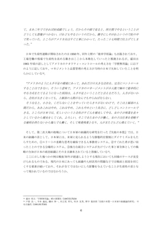 て、まあ三年でできれば好成績でしょう。だからその頭で見ると、四日間でやるということが
どうしても想像がつかない。けれどもやるというのだから、勝手にしやがれというので肚の中
で笑っていた。ところがアメリカ兵はすぐ工事にかかって、たった二十七時間で仕上げてしま
った。
”
日本で生産性運動が開始されたのは 1950 年、同年上野の「能率学原論」も出版されており、
工場労働の現場で生産性を高める動きはここから本格化していったと推測されるが、盛田は
1961 年頃の話しとしてアメリカのクオリティ・コントロールの考え方を「学歴無用論」に以下
のように記しており、マネジメントと品質管理の考え方が当時の日本で欠如していたことを明
らかにしている12。

“アメリカのように人手不足の環境にあって、あれだけの大きな会社を、完全にコントロール
することはできない。そういう意味で、アメリカのマネージメントが少人数で極めて能率的に
やる方式をたてるようになった原因は、人手不足ということだと言えるだろう。人手がないか
ら、会社が大きくなっても、上層部の人間がなんでもやらねばならない。
そうなると、小さな、くだらないことをやっていたらきりがないわけで、そこは上層部の人
間だから、ああこれはやめ、これはやめ、これもやめという具合に、どしどしコントロールで
きる。ところが日本では、忙しいというと会社がすぐ人を補充してやる。女の子が残業を長々
としているから補充をしてくれ。よろしい。そこでまた女の子が働く。女の子は仕事を省略す
る権利を持たないから幾らでも働く。そして残業残業となり、人がまたどんどん増えていく。”
そして、第二次大戦の敗戦について日本軍の組織的な研究を行った『失敗の本質』では、日
米の組織の差として、日本軍には、米軍に見られるような静態的官僚制にダイナミズムをもた
らすための、①エリートの柔軟な思考を確保できる人事教育システム、②すぐれた者が思い切
ったことのできる分権的システム、③強力な統合システムが欠けていた事と軍全体としての戦
略の欠如が日本の政治組織にそのまま継承されていると指摘している13。
ここに示した幾つかの例は戦後 70 年が経過しようとする現在においても同様のケースが見受
けられるものである。現代の日本にあっても組織や人材活用の問題などでは戦前と原因を同じ
くする要素が続いており、それが全てではないにしろ影響を与えていることが生産性の差とな
って現われているのではなかろうか。

盛田 昭夫「学歴無用論」朝日新聞社 (1987/5) P258
戸部 良一, 寺本 義也, 鎌田 伸一, 杉之尾 孝生, 村井 友秀, 野中 郁次郎
「失敗の本質―日本軍の組織論的研究」 中
央公論社 (1991/8) P393
12
13

6

 