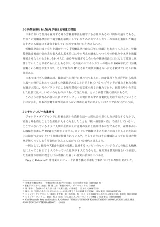 2-2 時間を掛ければ給与が増える制度の問題
日本において社員を雇用する場合労働基準法を順守する必要があるのは周知の通りである。
だがこの労働基準法は工場労働を前提としているためにホワイトカラーの効率を重視した働き
方を考える場合に不適合を起しているのではないかと考えられる。
労働基準法の成り立ちを調査すべく『労働基準行政五〇年の回顧』をあたってみると、労働
基準法は戦前の法体系を集大成し基本的にはその考えを継承しつつもその枠組みや水準を飛躍
発展させたものとされ、
それゆえに 1950 年を過ぎるころからの経済成長には対応して変容し展
開していくことが求められたとあるが14、その後のホワイトカラーの増大や 1960 年代には知識
労働という概念が生まれ15、そして現在の IT 化された現代の働き方へ対応を続けているかは疑
問がある。
日本ではバブル崩壊以降、職能給への移行が進みつつあるが、終身雇用・年功序列から成果
主義への移行にあたっては多くの課題があることが示されている16。
ブランドが確立された会社
を選ぶ人間は、そのブランドによる雇用環境の安定度の高さが魅力であり、創業当時から苦労
した社員に比べ、いろいろなものが「あって当たり前」という前提で働く傾向がある17。
このような依存心の強い社員にアウトプットの質は問わずに残業代を支給すればどういうこ
とになるか、日本の労働生産性が高まらない理由の最大のポイントはここではないだろうか。

2-3 テクノロジー失業時代
ジャレド・ダイアモンドは狩猟生活から農耕生活へ人間社会の暮らし方が変化するなかで、
家畜と鋤を得たことで生産性が大きく向上したことを「銃・病原菌・鉄」で紹介している18 。
ここで示されているように人間の生活向上に道具の発明と活用は不可欠であるが、産業革命か
ら機械化が進んだ 1900 年当時のイギリス、
ロンドンで機械による生産力の向上が人々の生活向
上に結びつかないという問題が指摘されている19。そして近年はその機械によって自分達の仕
事が無くってしまう可能性がどんどん拡がっている時代と言えよう。
一例として、
銀行の ATM や電車の改札、
混雑するコンビニのセルフレジなどこの他にも機械
化によってこれまで 2 人でやっていた仕事が 1 人になるなど、雇用無き景気回復という前述し
た生産性 3 原則の理念とはかけ離れた厳しい現実が拡がりつつある。
Frey と Osborne20 は将来コンピュータに置き換えが進む仕事についての考察を発表した。

労働省労働基準局 「労働基準行政 50 年の回顧」日本労務研究会 (1997/12) P4
P.F.ドラッカー, 翻訳：林 雄二郎「断絶の時代」ダイヤモンド社 (1969)
16 城 繁幸
『内側から見た富士通「成果主義」の崩壊』 光文社 (2004/7/23)
17 細谷 功「会社の老化は止められない―未来を開くための組織不可逆論」 亜紀書房 (2013/4/5) P104
18 ジャレド・ダイアモンド, 翻訳：倉骨彰「銃・病原菌・鉄 （上） 1 万 3000 年にわたる人類史の謎」草思社 (2012/2/2)
19 ジャック・ロンドン, 翻訳：行方 昭夫「どん底の人びと―ロンドン 1902 」岩波書店 (1995/10/16)
20 Carl Benedikt Frey and Michael A. Osborne「THE FUTURE OF EMPLOYMENT: HOWSUSCEPTIBLE ARE
JOBS TOCOMPUTERISATION?」 (2013)
14
15

7

 
