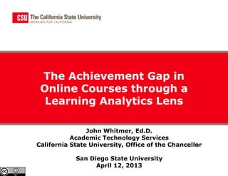 The Achievement Gap in
 Online Courses through a
  Learning Analytics Lens

                John Whitmer, Ed.D.
           Academic Technology Services
California State University, Office of the Chancellor

            San Diego State University
                  April 12, 2013
 