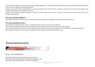 Nota 205146 del 21.08.2013: Ordinanza del Presidente della giunta Regionale n. 170 del 21 agosto 2013. Influenza aviaria - Misure di contenimento dell'influenza
aviaria sul territorio della RER - Ulteriori Aggiornamenti
Ordinanza del Presidente della giunta Regionale n. 186 del 18 settembre 2013. Influenza aviaria - Misure di contenimento sul territorio della regione EmiliaRomagna. Modifiche dei territori soggetti a restrizione
Ordinanza del Presidente della giunta Regionale n. 190 del 25 settembre 2013. Influenza aviaria. - Misure di contenimento sul territorio della regione EmiliaRomagna - Aggiornamenti

NOTE DALLA REGIONE LOMBARDIA
Nota 28314 del 10.10.2013: Influenza aviaria - focolaio (LPAI): misure straordinarie di sorveglianza e controllo nella filiera avicola rurale

NOTE DALLA REGIONE DEL VENETO
Nota 354070 del 22.08.2013: Influenza Aviaria - svolgimento di fiere e mercati avicoli sul territorio regionale
Nota 355467 del 23.08.2013: Attività di controllo a seguito di focolai di influenza aviaria ad alta patogenicità in Emilia Romagna
Nota n.372421 del 06.09.2013: Attività di controllo a seguito di focolai di influenza aviaria ad alta patogenicità in Emilia Romagna. Controllo degli svezzatori
Nota 457358 del 23.10.2013: Influenza aviaria - focolaio (LPAI): revoca misure restrittive nella filiera avicola rurale

Informazione Settimanale sulle Epizoozie

Vol. 26 - n ° 45, 7 novembre 2013
06/11/2013: Rabies, Chinese Taipei, (Follow-up report No. 39)
06/11/2013: Foot and mouth disease, Russia, (Follow-up report No. 18)
06/11/2013: Newcastle disease, Cyprus, (Follow-up report No. 6)
Dipartimento funzionale di Sanità Animale e Sicurezza Alimentare
Pagina 7 di 9

 