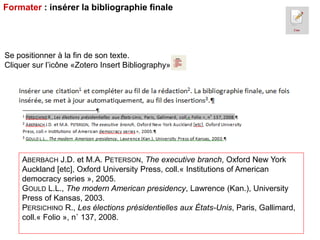 Formater : insérer la bibliographie finale

Se positionner à la fin de son texte.
Cliquer sur l’icône «Zotero Insert Bibliography»

ABERBACH J.D. et M.A. PETERSON, The executive branch, Oxford New York
Auckland [etc], Oxford University Press, coll.« Institutions of American
democracy series », 2005.
GOULD L.L., The modern American presidency, Lawrence (Kan.), University
Press of Kansas, 2003.
PERSICHINO R., Les élections présidentielles aux États-Unis, Paris, Gallimard,
coll.« Folio », n˚ 137, 2008.

 