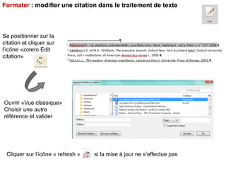 Formater : modifier une citation dans le traitement de texte

Se positionner sur la
citation et cliquer sur
l’icône «zotero Edit
citation»

Ouvrir «Vue classique»
Choisir une autre
référence et valider

Cliquer sur l’icône « refresh »

si la mise à jour ne s’effectue pas

 